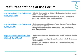 - 58 -
Confidential not to be used without consent
Past Presentations at the Forum
http://kinetik.uk.com/pdf/leanlo
ndon_sep12.pdf
1. Sleek & Slim Hearing for Children - Dr Sebastian Hendrick, Barnet
& Chase Farm Hospital
2. Developing value through transformation of care - What does it
take?, Peter Lachman, Great Ormond Hospital
http://kinetik.uk.com/pdf/kineti
k_dec_12.pdf
1. Network Improvement Services in Tower Hamlets, Florence Cantle,
Tower Hamlets NHS Trust
2. Using improvement science in Ambulatory Care, Simon Dodds,
Heart of England Trust
http://kinetik.uk.com/pdf/Lean
Midland_June11.pdf
1. Lean Transformation at Bedford Hospital, Susan Whittaker, Bedford
Hospital
2. How do drive change by understanding patient value?, Ketan Varia,
Kinetik Solutions
3. Global Lean Knowledge: The Effects of Culture, Maria Gilgeous,
Kinetik Solutions
 