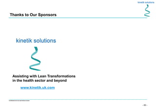 - 60 -
Confidential not to be used without consent
Thanks to Our Sponsors
Assisting with Lean Transformations
in the health sector and beyond
www.kinetik.uk.com
 