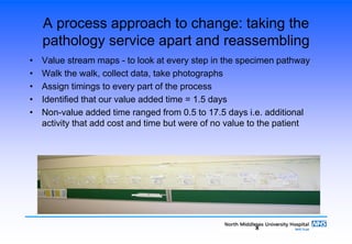 8
A process approach to change: taking the
pathology service apart and reassembling
• Value stream maps - to look at every step in the specimen pathway
• Walk the walk, collect data, take photographs
• Assign timings to every part of the process
• Identified that our value added time = 1.5 days
• Non-value added time ranged from 0.5 to 17.5 days i.e. additional
activity that add cost and time but were of no value to the patient
 