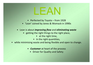 LEAN
• Perfected by Toyota – from 1928
• ‘Lean’ coined by Jones & Womack in 1990s
• Lean is about improving flow and eliminating waste
• getting the right things to the right place,
• at the right time,
• in the right quantities,
• while minimising waste and being flexible and open to change.
• Customer at heart of the process
• Driver for Quality and Safety
 