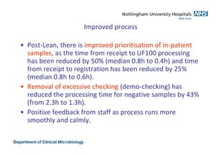 Improved process
• Post-Lean, there is improved prioritisation of in-patient
samples, as the time from receipt to UF100 processing
has been reduced by 50% (median 0.8h to 0.4h) and time
from receipt to registration has been reduced by 25%
(median 0.8h to 0.6h).
• Removal of excessive checking (demo-checking) has
reduced the processing time for negative samples by 43%
(from 2.3h to 1.3h).
• Positive feedback from staff as process runs more
smoothly and calmly.
 
