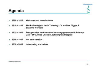 - 3 -
Confidential not to be used without consent
Agenda
• 1800 - 1810 Welcome and introductions
• 1810 - 1835 The Path-ology to Lean Thinking - Dr Mathew Diggle &
Suzanne Horobin
• 1835 - 1900 Pre-operative health evaluation - engagement with Primary
Care - Dr Ahmed Chekairi, Whittington Hospital
• 1900 - 1930 Hot seat session
• 1930 - 2000 Networking and drinks
 
