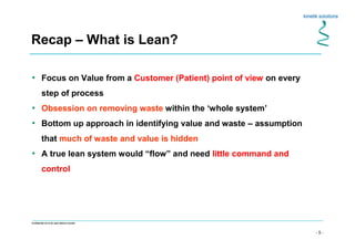 - 5 -
Confidential not to be used without consent
• Focus on Value from a Customer (Patient) point of view on every
step of process
• Obsession on removing waste within the ‘whole system’
• Bottom up approach in identifying value and waste – assumption
that much of waste and value is hidden
• A true lean system would “flow” and need little command and
control
Recap – What is Lean?
 