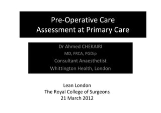 Lean London
The Royal College of Surgeons
21 March 2012
Dr Ahmed CHEKAIRI
MD, FRCA, PGDip
Consultant Anaesthetist
Whittington Health, London
Pre-Operative Care
Assessment at Primary Care
 