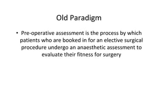 Old Paradigm
• Pre-operative assessment is the process by which
patients who are booked in for an elective surgical
procedure undergo an anaesthetic assessment to
evaluate their fitness for surgery
 