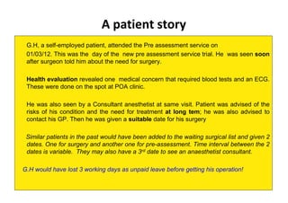 A patient story
G.H, a self-employed patient, attended the Pre assessment service on
01/03/12. This was the day of the new pre assessment service trial. He was seen soon
after surgeon told him about the need for surgery.
Health evaluation revealed one medical concern that required blood tests and an ECG.
These were done on the spot at POA clinic.
He was also seen by a Consultant anesthetist at same visit. Patient was advised of the
risks of his condition and the need for treatment at long tem; he was also advised to
contact his GP. Then he was given a suitable date for his surgery
Similar patients in the past would have been added to the waiting surgical list and given 2
dates. One for surgery and another one for pre-assessment. Time interval between the 2
dates is variable. They may also have a 3rd date to see an anaesthetist consultant.
G.H would have lost 3 working days as unpaid leave before getting his operation!
 