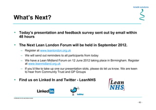 - 62 -
Confidential not to be used without consent
What’s Next?
• Today’s presentation and feedback survey sent out by email within
48 hours
• The Next Lean London Forum will be held in September 2012.
– Register at www.leanlondon.org.uk
– We will send out reminders to all participants from today
– We have a Lean Midland Forum on 12 June 2012 taking place in Birmingham. Register
at www.leanmidland.org.uk
– If you’d like to take up one our presentation slots, please do let us know. We are keen
to hear from Community Trust and GP Groups
• Find us on Linked In and Twitter - LeanNHS
 