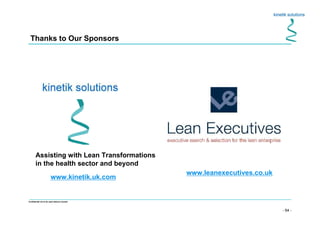 - 64 -
Confidential not to be used without consent
Thanks to Our Sponsors
Assisting with Lean Transformations
in the health sector and beyond
www.kinetik.uk.com
www.leanexecutives.co.uk
 