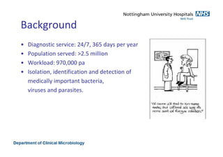 Background
• Diagnostic service: 24/7, 365 days per year
• Population served: >2.5 million
• Workload: 970,000 pa
• Isolation, identification and detection of
medically important bacteria,
viruses and parasites.
 