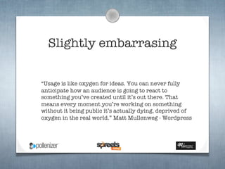 Slightly embarrasing

“Usage is like oxygen for ideas. You can never fully
anticipate how an audience is going to react to
something you’ve created until it’s out there. That
means every moment you’re working on something
without it being public it’s actually dying, deprived of
oxygen in the real world.” Matt Mullenweg - Wordpress
 