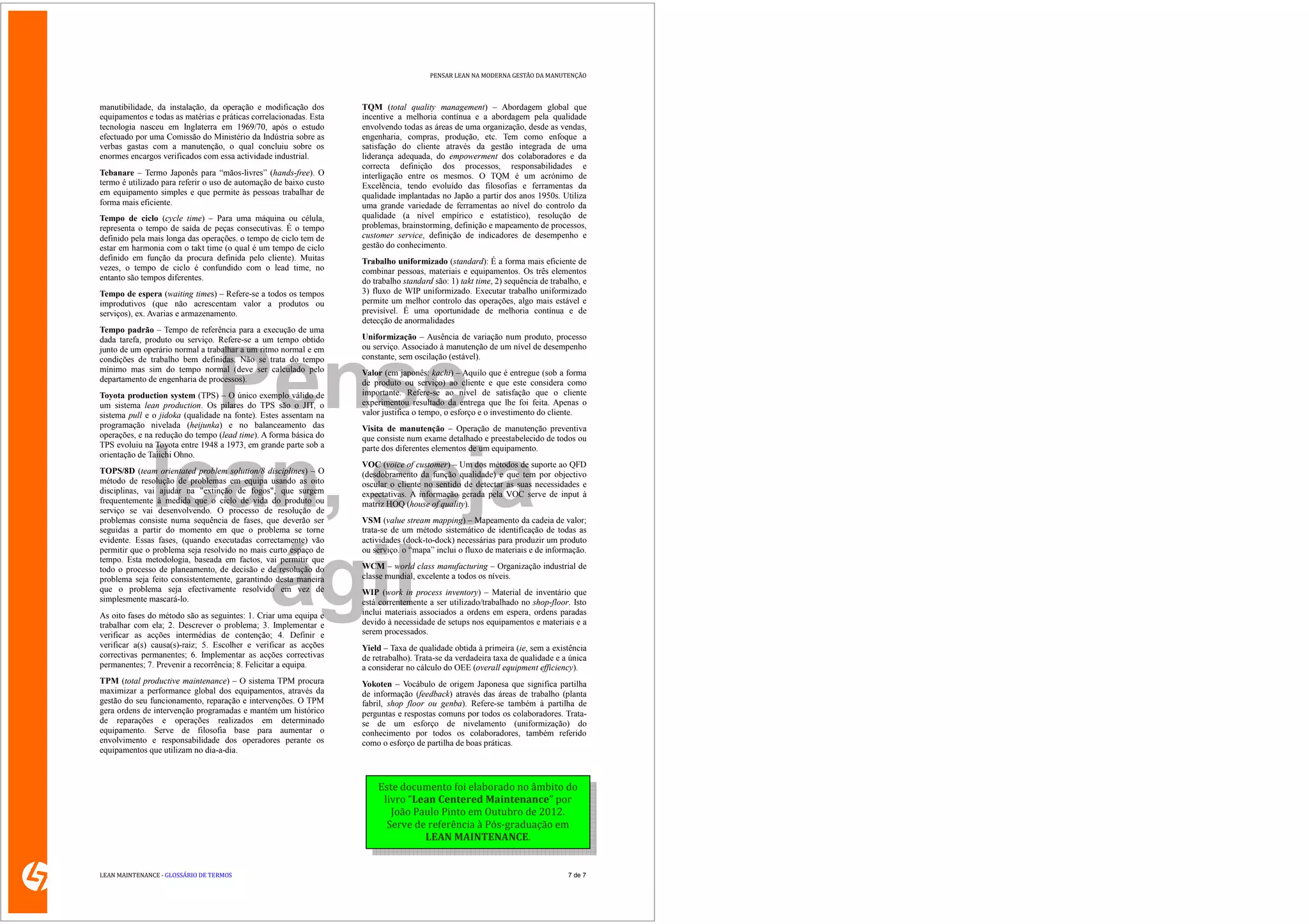 PENSAR LEAN NA MODERNA GESTÃO DA MANUTENÇÃO




manutibilidade, da instalação, da operação e modificação dos        TQM (total quality management) – Abordagem global que
equipamentos e todas as matérias e práticas correlacionadas. Esta   incentive a melhoria contínua e a abordagem pela qualidade
tecnologia nasceu em Inglaterra em 1969/70, após o estudo           envolvendo todas as áreas de uma organização, desde as vendas,
efectuado por uma Comissão do Ministério da Indústria sobre as      engenharia, compras, produção, etc. Tem como enfoque a
verbas gastas com a manutenção, o qual concluiu sobre os            satisfação do cliente através da gestão integrada de uma
enormes encargos verificados com essa actividade industrial.        liderança adequada, do empowerment dos colaboradores e da
                                                                    correcta definição dos processos, responsabilidades e
Tebanare – Termo Japonês para “mãos-livres” (hands-free). O         interligação entre os mesmos. O TQM é um acrónimo de
termo é utilizado para referir o uso de automação de baixo custo    Excelência, tendo evoluído das filosofias e ferramentas da
em equipamento simples e que permite às pessoas trabalhar de        qualidade implantadas no Japão a partir dos anos 1950s. Utiliza
forma mais eficiente.                                               uma grande variedade de ferramentas ao nível do controlo da
Tempo de ciclo (cycle time) – Para uma máquina ou célula,           qualidade (a nível empírico e estatístico), resolução de
representa o tempo de saída de peças consecutivas. É o tempo        problemas, brainstorming, definição e mapeamento de processos,
definido pela mais longa das operações. o tempo de ciclo tem de     customer service, definição de indicadores de desempenho e
estar em harmonia com o takt time (o qual é um tempo de ciclo       gestão do conhecimento.
definido em função da procura definida pelo cliente). Muitas        Trabalho uniformizado (standard): É a forma mais eficiente de
vezes, o tempo de ciclo é confundido com o lead time, no            combinar pessoas, materiais e equipamentos. Os três elementos
entanto são tempos diferentes.                                      do trabalho standard são: 1) takt time, 2) sequência de trabalho, e
Tempo de espera (waiting times) – Refere-se a todos os tempos       3) fluxo de WIP uniformizado. Executar trabalho uniformizado
improdutivos (que não acrescentam valor a produtos ou               permite um melhor controlo das operações, algo mais estável e
serviços), ex. Avarias e armazenamento.                             previsível. É uma oportunidade de melhoria contínua e de
                                                                    detecção de anormalidades
Tempo padrão – Tempo de referência para a execução de uma
dada tarefa, produto ou serviço. Refere-se a um tempo obtido        Uniformização – Ausência de variação num produto, processo
junto de um operário normal a trabalhar a um ritmo normal e em      ou serviço. Associado à manutenção de um nível de desempenho




                Pense
condições de trabalho bem definidas. Não se trata do tempo          constante, sem oscilação (estável).
mínimo mas sim do tempo normal (deve ser calculado pelo             Valor (em japonês: kachi) – Aquilo que é entregue (sob a forma
departamento de engenharia de processos).                           de produto ou serviço) ao cliente e que este considera como
Toyota production system (TPS) – O único exemplo válido de          importante. Refere-se ao nível de satisfação que o cliente
um sistema lean production. Os pilares do TPS são o JIT, o          experimentou resultado da entrega que lhe foi feita. Apenas o
sistema pull e o jidoka (qualidade na fonte). Estes assentam na     valor justifica o tempo, o esforço e o investimento do cliente.
programação nivelada (heijunka) e no balanceamento das              Visita de manutenção – Operação de manutenção preventiva
operações, e na redução do tempo (lead time). A forma básica do     que consiste num exame detalhado e preestabelecido de todos ou
TPS evoluiu na Toyota entre 1948 a 1973, em grande parte sob a      parte dos diferentes elementos de um equipamento.




              lean, seja
orientação de Taiichi Ohno.
                                                                    VOC (voice of customer) – Um dos métodos de suporte ao QFD
TOPS/8D (team orientated problem solution/8 disciplines) – O        (desdobramento da função qualidade) e que tem por objectivo
método de resolução de problemas em equipa usando as oito           oscular o cliente no sentido de detectar as suas necessidades e
disciplinas, vai ajudar na "extinção de fogos", que surgem          expectativas. A informação gerada pela VOC serve de input à
frequentemente à medida que o ciclo de vida do produto ou           matriz HOQ (house of quality).
serviço se vai desenvolvendo. O processo de resolução de
problemas consiste numa sequência de fases, que deverão ser         VSM (value stream mapping) – Mapeamento da cadeia de valor;
seguidas a partir do momento em que o problema se torne             trata-se de um método sistemático de identificação de todas as
evidente. Essas fases, (quando executadas correctamente) vão        actividades (dock-to-dock) necessárias para produzir um produto




                 ágil
permitir que o problema seja resolvido no mais curto espaço de      ou serviço. o “mapa” inclui o fluxo de materiais e de informação.
tempo. Esta metodologia, baseada em factos, vai permitir que
todo o processo de planeamento, de decisão e de resolução do        WCM – world class manufacturing – Organização industrial de
problema seja feito consistentemente, garantindo desta maneira      classe mundial, excelente a todos os níveis.
que o problema seja efectivamente resolvido em vez de               WIP (work in process inventory) – Material de inventário que
simplesmente mascará-lo.                                            está correntemente a ser utilizado/trabalhado no shop-floor. Isto
As oito fases do método são as seguintes: 1. Criar uma equipa e     inclui materiais associados a ordens em espera, ordens paradas
trabalhar com ela; 2. Descrever o problema; 3. Implementar e        devido à necessidade de setups nos equipamentos e materiais e a
verificar as acções intermédias de contenção; 4. Definir e          serem processados.
verificar a(s) causa(s)-raiz; 5. Escolher e verificar as acções     Yield – Taxa de qualidade obtida à primeira (ie, sem a existência
correctivas permanentes; 6. Implementar as acções correctivas       de retrabalho). Trata-se da verdadeira taxa de qualidade e a única
permanentes; 7. Prevenir a recorrência; 8. Felicitar a equipa.      a considerar no cálculo do OEE (overall equipment efficiency).
TPM (total productive maintenance) – O sistema TPM procura          Yokoten – Vocábulo de origem Japonesa que significa partilha
maximizar a performance global dos equipamentos, através da         de informação (feedback) através das áreas de trabalho (planta
gestão do seu funcionamento, reparação e intervenções. O TPM        fabril, shop floor ou genba). Refere-se também à partilha de
gera ordens de intervenção programadas e mantém um histórico        perguntas e respostas comuns por todos os colaboradores. Trata-
de reparações e operações realizados em determinado                 se de um esforço de nivelamento (uniformização) do
equipamento. Serve de filosofia base para aumentar o                conhecimento por todos os colaboradores, também referido
envolvimento e responsabilidade dos operadores perante os           como o esforço de partilha de boas práticas.
equipamentos que utilizam no dia-a-dia.



                                                                        Este documento foi elaborado no âmbito do
                                                                         livro “Lean Centered Maintenance” por
                                                                           João Paulo Pinto em Outubro de 2012.
                                                                          Serve de referência à Pós-graduação em
                                                                                  LEAN MAINTENANCE.


LEAN MAINTENANCE - GLOSSÁRIO DE TERMOS                                                                                           7 de 7
 