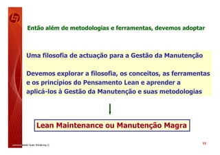 Então além de metodologias e ferramentas, devemos adoptar



Uma filosofia de actuação para a Gestão da Manutenção

Devemos explorar a filosofia, os conceitos, as ferramentas
e os princípios do Pensamento Lean e aprender a
aplicá-los à Gestão da Manutenção e suas metodologias




   Lean Maintenance ou Manutenção Magra

                                                        11
 