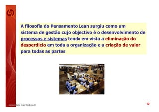 A filosofia do Pensamento Lean surgiu como um
sistema de gestão cujo objectivo é o desenvolvimento de
processos e sistemas tendo em vista a eliminação do
desperdício em toda a organização e a criação de valor
para todas as partes




                                                          12
 