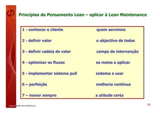 Princípios do Pensamento Lean – aplicar à Lean Maintenance


 1 - conhecer o cliente            quem servimos

 2 - definir valor                 o objectivo de todos

 3 - definir cadeia de valor       campo de intervenção

 4 - optimizar os fluxos          os meios a aplicar

 5 - implementar sistema pull     sistema a usar

 6 – perfeição                     melhoria contínua

 7 – inovar sempre                a atitude certa

                                                             15
 