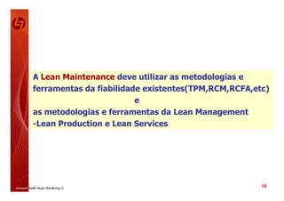 A Lean Maintenance deve utilizar as metodologias e
ferramentas da fiabilidade existentes(TPM,RCM,RCFA,etc)
                         e
as metodologias e ferramentas da Lean Management
-Lean Production e Lean Services




                                                     16
 