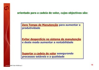 orientado para a cadeia de valor, cujos objectivos são:



   Zero Tempo de Manutenção para aumentar a
   produtividade



   Evitar desperdício no sistema de manutenção
   e deste modo aumentar a rentabilidade



   Suportar a cadeia de valor assegurando
   processos estáveis e a qualidade


                                                          19
 