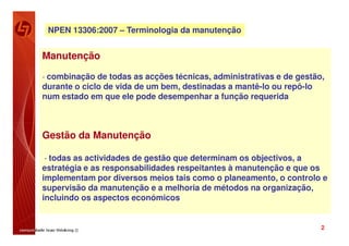 NPEN 13306:2007 – Terminologia da manutenção


Manutenção

- combinação de todas as acções técnicas, administrativas e de gestão,
durante o ciclo de vida de um bem, destinadas a mantê-lo ou repô-lo
num estado em que ele pode desempenhar a função requerida



Gestão da Manutenção

- todas as actividades de gestão que determinam os objectivos, a
estratégia e as responsabilidades respeitantes à manutenção e que os
implementam por diversos meios tais como o planeamento, o controlo e
supervisão da manutenção e a melhoria de métodos na organização,
incluindo os aspectos económicos


                                                                      2
 