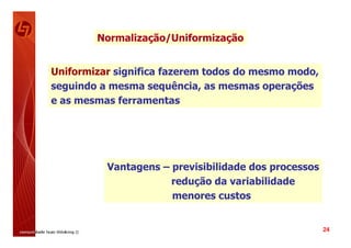 Normalização/Uniformização


Uniformizar significa fazerem todos do mesmo modo,
seguindo a mesma sequência, as mesmas operações
e as mesmas ferramentas




          Vantagens – previsibilidade dos processos
                      redução da variabilidade
                      menores custos


                                                      24
 
