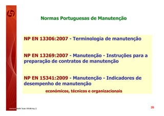 Normas Portuguesas de Manutenção



NP EN 13306:2007 - Terminologia de manutenção


NP EN 13269:2007 - Manutenção - Instruções para a
preparação de contratos de manutenção


NP EN 15341:2009 - Manutenção - Indicadores de
desempenho de manutenção
        económicos, técnicos e organizacionais



                                                    26
 