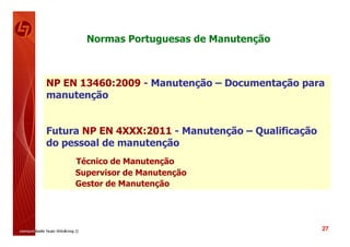 Normas Portuguesas de Manutenção



NP EN 13460:2009 - Manutenção – Documentação para
manutenção


Futura NP EN 4XXX:2011 - Manutenção – Qualificação
do pessoal de manutenção
     Técnico de Manutenção
     Supervisor de Manutenção
     Gestor de Manutenção




                                                     27
 