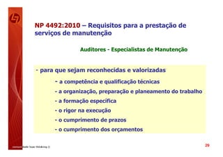 NP 4492:2010 – Requisitos para a prestação de
serviços de manutenção

               Auditores - Especialistas de Manutenção


- para que sejam reconhecidas e valorizadas
      - a competência e qualificação técnicas
      - a organização, preparação e planeamento do trabalho
      - a formação específica
      - o rigor na execução
      - o cumprimento de prazos
      - o cumprimento dos orçamentos

                                                              29
 