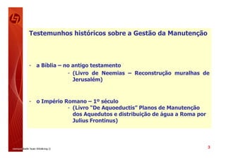 Testemunhos históricos sobre a Gestão da Manutenção



- a Bíblia – no antigo testamento
              - (Livro de Neemias – Reconstrução muralhas de
                Jerusalém)



- o Império Romano – 1º século
             - (Livro “De Aquoeductis” Planos de Manutenção
               dos Aquedutos e distribuição de água a Roma por
               Julius Frontinus)



                                                                 3
 