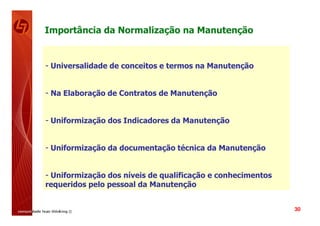 Importância da Normalização na Manutenção


- Universalidade de conceitos e termos na Manutenção


- Na Elaboração de Contratos de Manutenção


- Uniformização dos Indicadores da Manutenção


- Uniformização da documentação técnica da Manutenção


- Uniformização dos níveis de qualificação e conhecimentos
requeridos pelo pessoal da Manutenção


                                                             30
 