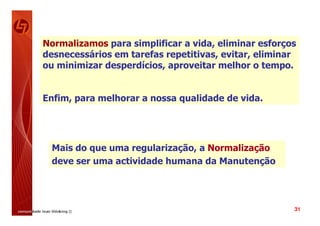 Normalizamos para simplificar a vida, eliminar esforços
desnecessários em tarefas repetitivas, evitar, eliminar
ou minimizar desperdícios, aproveitar melhor o tempo.


Enfim, para melhorar a nossa qualidade de vida.




 Mais do que uma regularização, a Normalização
 deve ser uma actividade humana da Manutenção




                                                      31
 