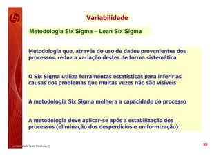 Variabilidade

Metodologia Six Sigma – Lean Six Sigma


Metodologia que, através do uso de dados provenientes dos
processos, reduz a variação destes de forma sistemática


O Six Sigma utiliza ferramentas estatísticas para inferir as
causas dos problemas que muitas vezes não são visíveis


A metodologia Six Sigma melhora a capacidade do processo


A metodologia deve aplicar-se após a estabilização dos
processos (eliminação dos desperdícios e uniformização)


                                                               32
 