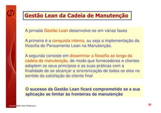 Gestão Lean da Cadeia de Manutenção

A jornada Gestão Lean desenvolve-se em várias fases

A primeira é a conquista interna, ou seja a implementação da
filosofia do Pensamento Lean na Manutenção.

A segunda consiste em disseminar a filosofia ao longo da
cadeia de manutenção, de modo que fornecedores e clientes
adoptem os seus princípios e as suas práticas com a
finalidade de se alcançar a sincronização de todos os elos no
sentido da satisfação do cliente final


O sucesso da Gestão Lean ficará comprometido se a sua
aplicação se limitar às fronteiras da manutenção

                                                                38
 