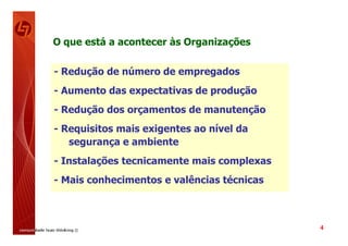 O que está a acontecer às Organizações

- Redução de número de empregados
- Aumento das expectativas de produção
- Redução dos orçamentos de manutenção
- Requisitos mais exigentes ao nível da
   segurança e ambiente
- Instalações tecnicamente mais complexas
- Mais conhecimentos e valências técnicas



                                            4
 