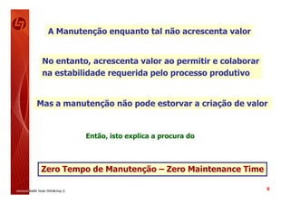 A Manutenção enquanto tal não acrescenta valor


 No entanto, acrescenta valor ao permitir e colaborar
 na estabilidade requerida pelo processo produtivo


Mas a manutenção não pode estorvar a criação de valor


           Então, isto explica a procura do



 Zero Tempo de Manutenção – Zero Maintenance Time

                                                        6
 