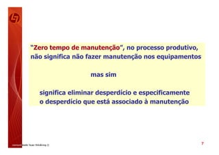 “Zero tempo de manutenção”, no processo produtivo,
não significa não fazer manutenção nos equipamentos

                  mas sim

  significa eliminar desperdício e especificamente
  o desperdício que está associado à manutenção




                                                      7
 