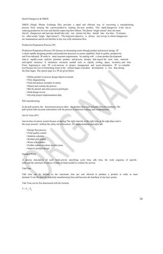Quick Changeover & SMED

SMED (Single Minute Exchange Die) provides a rapid and efficient way of converting a manufacturing
process from running the current product to running the next product. This rapid changeover is the key to
reducing production lot sizes and thereby improving flow (Mura). The phrase "single minute" does not mean
that all changeovers and start-ups should take only one minute, but they should take less than 10 minutes
(in other words, "single digit minute"). The long-term objective is always zero set-up, in which changeovers
are instantaneous and do not interfere in any way with continuous flow.

Production-Preparation-Process (3P)

Production-Preparation-Process (3P) focuses on eliminating waste through product and process design. 3P
is about rapidly designing product and production processes to ensure capability, built-in quality, productivity
and f1ow-takt-pull. 3P seeks to meet customer requirements by starting with a clean product development
slate to rapidly create and test potential product and process designs that require the least time, material,
and capital resources. It minimizes resources needed such as capital, tooling, space, inventory, and time.
From beginning to end, 3P is an exercise in project management and waste elimination. 3P is a valuable
tool because the cost of eliminating waste in the earliest stages of product development is less than during
the final stages. The typical steps in a 3P are given below.

     • Define product or process design objectives/needs:
     • Flow diagramming
     • Find and analyze examples in nature
     • Sketch and evaluate the process
     • Bui Id, present and select process prototypes
     • Hold design review
     • Develop project implementation plan

Pull manufacturing

In the pull systems, the downstream process takes the product they need and pulls from the producer. The
pull system links accurate information with the process to minimize waiting and overproduction.

Just In Time (JIT)

Just-in-time inventory system focuses on having "the right material, at the right time, at the right place and in
the exact amount", without the safety net of inventory. JIT implementation principles are:

     • Design flow process
     • Total quality control
     • Stabilize schedule
     • Kanban pull system
     • Work with vendors
     • Further reduce inventory in other areas
     • Improve product design

Standard Work

A precise description of each work activity specifying cycle time, talk time, the work sequence of specific
tasks and the minimum inventory of parts on hand needed to conduct the activity.

TaktTime

Takt time can be defined as the maximum time per unit allowed to produce a product in order to meet
demand. It sets the pace for industrial manufacturing lines and becomes the heartbeat of any lean system.

Takt Time can be first determined with the formula:

T = T a /Td



                                                                                                                    10
 