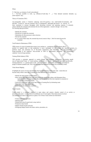 Where

T= Takt time, e.g. [minutes of work/ unit produced
T, = Net Time available to work, e.g. [Minutes of work/ day] T                   d
                                                                                     = Time demand (customer demand), e.g.
[units required / day]

Theory of Constraints (TOC)

Any manageable system is limited in achieving more of its goal by a very small number of constraints, and
that there is always at least one constraint. TOC is a management philosophy that stresses on removal of
these constraints to increase throughput while decreasing inventory and operating expenses. It primarily
seeks to identify the constraint and restructure the rest of the organization around it, through the use of the
five focusing steps given below.

    • Identify the constraint
    • Decide how to exploit the constraint
    • Subordinate all other processes to above decision
    • Elevate the constraint
    • If, as a result of these steps, the constraint hqs moved, return to Step 1 . Don't let inertia become the
           constraint

Total Productive Maintenance (TPM)

TPM consists of a series of methods that ensures every machine in a production process is always able to
perform its required tasks so that production is never interrupted. In this system, the machine operator
performs much, and sometimes all, of the routine maintenance tasks themselves. This auto-maintenance
brings ownership to the employee. One can think of TPM as "deterioration prevention" and "maintenance
reduction", but not fixing machines.

Training Within Industry (TWI)

TWI provides a systematic approach to sustain changes and continuous improvement by orienting people
into an "improvement" frame of mind, teaching people how to identify opportunities for improving their jobs,
training people how to generate ideas to take advantage of these opportunities and creating ownership for
people to maintain standard work. This is the most underrated operation but brings out revolutionary results.

Value Stream Mapping

It highlights the sources of waste and eliminates them by implementing a future state value stream that can
become reality within a short time. It includes five basic elements that are given below.

    • Identify the target product, product family.
    • Draw current state value stream map, which shows the current steps, delays, and information flows
         required to deliver the target product. This may be a production flow (raw materials to consumer) or
         a design flow (concept to launch).
    • Assess the current state value stream map in terms of creating flow by eliminating waste.
    • Draw future state value stream map.
    • Work towards the future state condition.

Visual Controls

Visual control is a technique employed in many places and contexts whereby control of an activity or
process is made easier or more effective by deliberate use of visual signals. These help everyone involved
can understand the status of the system at a glance. Few of these visual controls are listed below.

    • Colour-coded pipes and wires
    • Indicator lights
    • Painted floor areas for good stock, scrap, trash etc
    • Production status boards
    • Shadow boards for parts and tools
    • Workgroup display boards with charts, metrics, procedures, etc


                                                                                                                             11
 