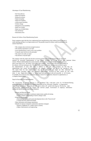 Advantages of Lean Manufacturing

     • On-Time delivery
     • Improved response
     • Reduced inventory
     • Improved quality
     • Improved workflow
     • Achievement flexibility
     • Culture change
     • Delegation of accountability
     • Better use of plant
     • Better use of skilled labor
     • Job satisfaction
     • Information Flow


Reasons for Failure of lean Manufacturing System

Some companies report that they have implemented lean manufacturing in their industry but the outcome is
really shocking and there is no improvement at all. The possible reasons for failure could be attributed to the
reasons listed below.

     • The company does not devote enough resources
     • The timeline expectation is too short
     • Lean manufacturing is used to solve every problem
     • Using the name lean but not the principles
     • The expert isn't really an expert
     • The business is beyond repair

The company wants the output only but does not devote and develop enough resources that are very much
required for successful implementation of lean system. Probably this is one of the most important failure
reasons. Without understanding lean system properly, that it requires an overall change, company gives too
short a time frame to see the results. At the same time company wants to solve each and every problem in
the industry with lean techniques only. This also creates many bottle necks, because some problems require
the implementation of some other tools in addition to lean tools only. Company say that they are
implementing lean system but in general they are using the name lean only but not the concepts of lean.
The expert hired for lean implementation may be of substandard and might not fully understand the
implementation procedure which suits company's requirements. Even if all these criteria are met, some
times it may happen that company is beyond repair and improvement may not be possible at all. It means,
it's probably not in need of a lean system but may be in need of re-organization, financial re-capitalization, or
a complete transformation.

Steps for Successful lean Implementation

"It's not necessary to change. Survival is not mandatory." This is the quote given by W. Edwards Deming,
quality guru which tells the entire story behind change and survival. Obviously, companies or organizations
who changes according to the needs only will survive others will perish in the long run. The four key steps
for successful implementation are Prepare and motivate people, Involvement of employee, Information
sharing and identifying and empowering champions.

     • Prepare and Motivate People
         o Widespread orientation to continuous improvement, quality & training
         o Create common understanding of need to change to lean
     • Employee Involvement
         o Push decision making and system development down to the "lowest levels"
         o Trained and truly empowered people
     • Share information and manage expectations
     • Identify & empower champions, particularly operations managers
         o Remove roadblocks (I.e., people, layout, systems)
         o Make it both directive yet empowering

                                                                                                                    12
 