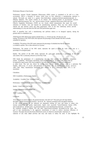 Performance Measure of lean System

Performance measure Overall Equipment Effectiveness (OEE) system is considered to fit well in a lean
environment. OEE is a hierarchy of metrics which focus on how effectively a manufacturing operation is
utilized. The results are stated in a generic form which allows comparison between manufacturing units in
differing industries. This system consists of six metrics. The hierarchy consists of two top-level measures
and four underlying measures. The two top level metrics, Overall equipment effectiveness (OEE) and Total
Effective Equipment Performance (TEEP) are two closely related measurements that report the overall
utilization of facilities, time and material for manufacturing operations. These top view metrics directly
indicate the gap between actual and ideal performance. Rest of the four underlying metrics provide
understanding as to why and where the OEE and TEEP performance gaps exist.

OEE: It quantifies how well a manufacturing unit performs relative to its designed capacity, during the
periods when it is scheduled to run.

TEEP:Iteasures OEE effectiveness against calendar hours, i.e.: 24 hours per day, 365 days per year.
loading: The portion of the TEEP metric that represents the percentage of total calendar time that is actually
scheduled for operation.

Availability: The portion of the OEE metric represents the percentage of scheduled time that the operation
is available to operate. This is often referred to as Up-time.

Performance: The portion of the OEE metric represents the speed at which the work centre runs as a
percentage of its designed speed.

Quality: The portion of the OEE metric represents the good units produced as a percentage of the total
units started. This is commonly referred to as First Pass Yield.

OEE breaks the performance of a manufacturing unit into three separate but measurable components
namely Availability, Performance, and Quality. Each component points to an aspect of the process that can
be targeted for improvement. OEE may be applied to any individual work centre, or rolled up to department
or plant levels. This tool also allows for drilling down for very specific analysis, such as a particular Part
Number, Shift, or any of several other parameters. It is unlikely that any manufacturing process can run at
100% OEE. Many manufacturers benchmark their industry to set a challenging target, 85% is not
uncommon.

Calculation:

OEE=Availability x Performance x Quality

Availability = Available Time / Scheduled Time

Performance = (Parts Produced * Ideal Cycle Time) / Available Time

Quality = Good Units/ Units Started

loading = Scheduled Time/CalendarTime

TEEP= Loading x GEE

Conclusion

"If we all know we need to improve, the question becomes: why don't we?" This quote gives the logic behind
this paper. Global recession and slowdown has hit all the industries including textile and apparel industries.
At this crucial juncture, all the industries are desperately looking for ways and means to reduce cost,
increase productivity and quality improvement. Japan's most successful Toyota Production System (TPS)
aims at and achieves all these goals in a structured manner. Lean manufacturing system has evolved with
the combined strength of original TPS and other improvements techniques developed over the years. The
goal of lean manufacturing is the aggressive minimization of waste to achieve maximum efficiency of
resources. This paper discusses the history behind lean system, it's objectives and principles, importance of
reduction of non value added activities and ways and means to reduce the same. It also highlights the


                                                                                                                 13
 