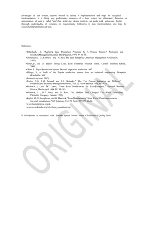 advantages of lean system, reasons behind its failure in implementation and steps for successful
implementation. In a fitting way performance measures of a lean system are elaborated. Reduction or
minimization of waste is called "lean", but achieving desired results is not a cake walk unless one has the
thorough understanding of company, its requirements, bottlenecks in lean implementation and steps for
successful implementation of lean.




References

    • Billesbach, J.T., "Applying Lean Production Principles To A Process Facility," Production and
          Inventory Management Journal, Third Quarter, 1994, PP. 40-44.
    • Dimancescu, D., P. Hines, and N. Rich, The Lean Enterprise, (American Management Association,
          1997).
    • Hines, P., and D. Taylor, Going Lean, Lean Enterprise research center, Cardiff Business School,
          2000.
    • Ohno, 1., Toyota Production System: Beyond large-scale production 1997.
    • Shingo, S., A Study of the Toyota production system from an industrial engineering Viewpoint
          (Cambridge, MA:
    • Productivity Press, 1997).
    • Taylor, S.G., S.M. Seward, and S.F. Bolander," Why The Process Industries are Different,"
          Production and Inventory ManagementJournal, Vol. 22, Fourth Quarter 1981 ,PP. 9-24.
    • Womack, J.P., and D.T Jones, "From Lean Production to the Lean Enterprise," Harvard Business
          Review, March-April 1994, PP. 93-1 03.
    • Womack, J.P., D.T Jones, and D. Ross, The Machine That Changed The World (Macmillan
          Publishing Company, Canada, 1990).
    • Zayko, M., D. Broughman, and W. Hancock, "Lean Manufacturing Yields World Class Improvements
          for small Manufacturer," liE Solutions, Vol. 29, No.4, 1997, PP. 46-64.
    • www.leanenterprise.org.uk
    • www.en.wikipedia.org/wiki/Lean_manufacturing


K. Selvakumar is associated with Pratibha Syntex Private Limited as Technical & Quality Head
 