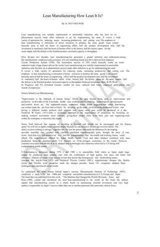Lean Manufacturing How Lean It Is?
                                            By: K. SELVAKUMAR



Lean manufacturing was initially implemented in automobile industries only but later on its
phenomenon success made other industries to go for implementing the same. It covers a wide
variety of operations for reducing waste, increasing productivity and cutting cost. The emphasis in
lean manufacturing is utilization of lesser resources to produce the same goods. Lean system
basically aims at half the hours of engineering effort, half the product development time, half the
investment in machinery, half the hours of human effort in the factory, half the factory space for the
same output, half the defects in the finished product, increased capacity or throughput.

Over the past two decades, lean manufacturing has generated a greater attention and enthusiasm among
the manufacturers, employees and customers. It is not something brand new but is derived from Japanese
Toyota Production System (TPS). The tremendous success of TPS which basically works on waste
reduction made a huge impact allover the world. Lean manufacturing was initially implemented in automobile
industries only but later on its phenomenon success made other industries to go for implementing the same.
It covers a wide variety of operations for reducing waste, increasing productivity and cutting cost. The
emphasis in lean manufacturing is utilization of lesser resources to produce the same goods. Lean system
basically aims at half the hours of engineering effort, half the product development time, half the investment
in machinery, half the hours of human effort in the factory, half the factory space for the same output, half
the defects in the finished product, increased capacity or throughput. Reduced inventories: Raw, W IP (Work
In Progress) and FG (Finished Goods), smaller lot sizes, reduced lead times, improved participation and
morale of employees.

History behind Lean Manufacturing

"Improvement is the hallmark of human being." Down the ages human being aims at improvement and
perfection in all walks of life. It includes health care, working culture, working, technological advancements
and comfort levels etc. The eighteenth century economist Adam Smith suggested that rather than having
one worker make the pin from start to finish, by dividing up the tasks involved in the production of pins and
having a different worker perform each separate task, many more pins could be produced in a day.
Frederick W. Taylor (1911) took a systematic approach to the organization of production by focussing on
making workers' movements more efficient, giving them proper tools to do their jobs and organizing work
within the workspace to maximize the output.

Henry Ford believed that wastage of anything is harmful and should not be encouraged and his famous
quote "we will not so lightly waste material simply because we can reclaim it for salvage involves labour. The
ideal is to have nothing to salvage." signifies this. He was the person who made the difference by developing
movable assembly line, coupled with carefully machined interchangeable parts, brought the price of cars
down from that of a rich person's toy to a tool for transportation that the middle and working classes could
afford. The improvements offered by Adam Smith, Taylor, Ford and other thinkers combined with mass
production being the dominant model U.S. became on of the strongest economies in the world. However,
countries recovered from World W ar-II, adopted new technologies into industries which led to U.S facing stiff
competition in world market.

U.S dominance is decreased during 1970 s and 1980 s in automobiles                  field where as Japan made huge
impact by producing more popular cars with the combination of high                   quality, low price and better fuel
efficiency. Analysis of Japan’s huge success reveals that factors like homogenous   and hardworking nature,
concepts like just-In-Time OIT) and Statistical Process Control (SPC),              organizational changes like Quality
circles and Flexible work categories made the changes possible. Some                 US. companies adopted these
techniques and experienced mixed results.

To understand the exact reason behind Japan’s success, Massachusetts Institute of Technology (MIT)
conducted a study in the late 1980s and compared automobile manufacturers in U.S, Europe and Japan.
The book that was published from this work, "The Machine that Changed the World' (Womack, Jones, and
Roos, 1990), coined and introduced the term "lean manufacturing" to the world. In this book, the authors
argued that manufacturing system as a whole based on maintaining minimal inventories and very high
quality is responsible for Japan’s success rather than one or another parameter like particular cultural factor,


                                                                                                                          2
 