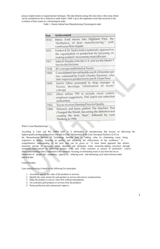 process improvement or organizational technique. The idea behind coining this lean term is that waste which
can be considered as fat is reduced or made leaner. Table 1 gives the important events that occurred in the
evolution of lean system in a chronological order.
                         Table 1: History behind lean Manufacturing Chronological order




What is Lean Manufacturing?

According to Liker and Wu (2000) lean" is "a philosophy of manufacturing that focuses on delivering the
highest-quality product at the lowest cost and on time." Researchers at the Lean Aerospace Initiative (LA!) at
the Massachusetts Institute of Technology describe lean as "adding value by eliminating waste, being
responsive to change, focusing on quality, and enhancing the effectiveness of the workforce." A
comprehensive understanding of the term lean can be given as: "A team based approach that utilizes
minimum amount of resources, which identifies and eliminates waste (nonvalue-adding activities) through
continuous improvement by following product at the pull of the customer in pursuit of perfection." Lean is
about understanding what is important to the customer, focusing on eliminating waste in any form but not on
elimination of people and expanding capacity by reducing costs and shortening cycle times between order
and ship date

Lean Principles

Lean manufacturing is based on the following five principles.

    1.   Accurately specify the value of the products or services.
    2.   Identify the value stream for each product or service and remove wasted actions.
    3.   Make the product or service value flow without interruptions.
    4.   Let customers pull products or services from the producer.
    5.   Pursue perfection and continuously improve.



                                                                                                                 3
 