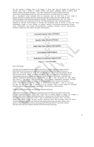 The first principle is defining value to the product. It means what value the product has according to the
customer. Here value is defined as "specific products with specific capabilities offered at specific prices
through a dialogue with specific customers". Once value is decided, the next step is to define value stream.
Value stream is understanding each and every step in the entire process very clearly without any ambiguity.
Here a manufacturer should continually look for unnecessary steps and other forms of waste (muda in
japanese) and reduce or eliminate this waste. The third lean principle is making value flow through the plant.
It means components of the final product should flow smoothly through the plant, going from one station to
other station without a lot of waiting time in between. The traditional approach to this is manufacturing plants
organized by task. The fourth principle is knowing that the customer pulls all activity. In short, this means
that production shouId be tied to demand; no products shouId be built until downstream demand for them
occurs. Fifth principle is the constant pursuit of perfection. Companies will always strive for improving their
efficiencies, cutting costs, and to improve the quality of their products.




Imai’s Golf Analogy

Golf game can be compared with many companies that will give a valuable insight into wastages. In Golf, a
player takes the first hit and moves to a long distance where the ball landed and then takes the next turn. A
player waits for the other players to finish their job before taking his turn. In a four hour golf game, the golf
club is in contact with the ball for less than two seconds only. The same proportion of value-adding to non-
value-adding time prevails in many factories. Analogies include: W aiting for other players = waiting for tools;
Walking = transportation; Selecting a club and addressing the ball = setup. In a factory, the value adding
takes place in a few seconds only. All other time, such as waiting, transportation and setup is non-value-
adding. Lean defines value added as any activity that increases the market form or function of the product or
service. (These are things the customer is willing to pay for.) and non-value added = waste as any activity
that does not add market form or function or is not necessary. (These activities should be eliminated,
simplified, reduced or integrated.) In reality, typically 95% of total lead time is nonvalue added.

Comparison between Batch System and Single Piece Manufacturing System

The comparison between batch and single piece manufacturing system will throw some light on what exactly
this lean manufacturing system is. In batch system flow of material happens in batches. For example, in
figure 2, a batch consists of 5 units whose processing time is 1 minute per unit. This batch has four different
processing steps namely A, B, C and D. All the 5 units, as a batch finish its processing step A, only after 5
minutes. Even though, first unit has come out of the processing step A after one minute, it will wait for the
next processing step B until all the units finish this first processing step. It means only after 5 minutes, all the
goods as a whole (batch) wiII go to the next processing step B. Processing steps B, C and D take 5 minutes
each and in total, only after 20 minutes, the batch will finish all the processing steps.




                                                                                                                       4
 