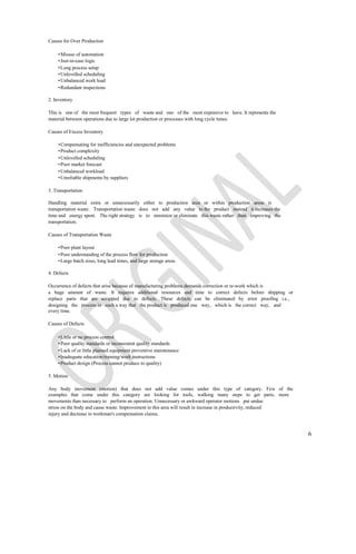 Causes for Over Production

    • Misuse of automation
    • Just-in-case logic
    • Long process setup
    • Unlevelled scheduling
    • Unbalanced work load
    • Redundant inspections

2. Inventory

This is one of the most frequent types of waste and one of the most expensive to have. It represents the
material between operations due to large lot production or processes with long cycle times.

Causes of Excess Inventory

    • Compensating for inefficiencies and unexpected problems
    • Product complexity
    • Unlevelled scheduling
    • Poor market forecast
    • Unbalanced workload
    • Unreliable shipments by suppliers

3. Transportation

Handling material extra or unnecessarily either to production area or within production areas is
transportation waste. Transportation waste does not add any value to the product instead it increases the
time and energy spent. The right strategy is to minimize or eliminate this waste rather than improving the
transportation.

Causes of Transportation Waste

    • Poor plant layout
    • Poor understanding of the process flow for production
    • Large batch sizes, long lead times, and large storage areas

4. Defects

Occurrence of defects that arise because of manufacturing problems demands correction or re-work which is
a huge amount of waste. It requires additional resources and time to correct defects before shipping or
replace parts that are scrapped due to defects. These defects can be eliminated by error proofing i.e.,
designing the process in such a way that the product is produced one way, which is the correct way, and
every time.

Causes of Defects

    • Little or no process control
    • Poor quality standards or inconsistent quality standards
    • Lack of or little planned equipment preventive maintenance
    • Inadequate education/training/work instructions
    • Product design (Process cannot produce to quality)

5. Motion

Any body movement (motion) that does not add value comes under this type of category. Few of the
examples that come under this category are looking for tools, walking many steps to get parts, more
movements than necessary to perform an operation. Unnecessary or awkward operator motions put undue
stress on the body and cause waste. Improvement in this area will result in increase in productivity, reduced
injury and decrease in workman's compensation claims.



                                                                                                                6
 