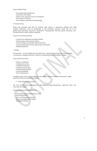 Causes of Motion Waste

    • Poor people/mach ineffectiveness
    • Inconsistent work methods
    • Failure to take ergonomic issues into consideration
    • Poor facility or cell layout
    • Poor workplace organization and housekeeping

6. Extra processing

Doing more processing steps than the customer really requires is unnecessary. Indistinct and unclear
customer requirements cause the manufacturer to add unnecessary processes, which add cost to the
product. Extra processing waste can be minimized by asking questions like why a specific processing step
IS needed and why a specific product is produced.

Causes for Extra Processing Waste

    • Customer true requirements not properly defined
    • Product changes without process changes
    • Over processing to accommodate expected downtime
    • Lack of communication or Extra copies/excessive information
    • Redundant approvals

7. Waiting

Any time that is non-value added where the operator must stop producing good parts and wait for materials
or instructions or equipment downtime is huge loss in manufacturing and come underth is category.

Causes of Wait Time Waste

    • Misuses of automation
    • Unbalanced work load
    • Unplanned maintenance
    • Long process set-up times
    • Upstream quality problems
    • Unleveled scheduling
    • Poor Communication

In addition to these seven wastes, an additional waste category, Under-uti I ized Human Resources is added
into the list because of its importance company.

    8. Under-utilized Human resources

The lack of involvement and participation of the employees in improving operations, quality and safety will
come under this category.

Causes of Under-utilized Human Resources

    • Old thinking, politics and the business culture
    • Poor hiring practices
    • Low or no investment in training
    • Low pay and high turnover strategy
    • Management thinking




                                                                                                              7
 
