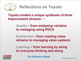 Reflections on Toyota
Toyota created a unique synthesis of three
improvement streams : -

     Quality – from analysing variation
     to managing using PDCA

     End-to-end – from creating value
     streams to managing value systems

     Learning – from learning by doing
     to everyone thinking and doing
            The Reference Model
                                    www.leanuk.org
 