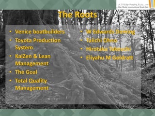 The Roots
• Venice boatbuilders
• Toyota Production
System
• KaiZen & Lean
Management
• The Goal
• Total Quality
Management
• W Edwards Deming
• Taiichi Ohno
• Hirotaka Takeuchi
• Eliyahu M Goldratt
 