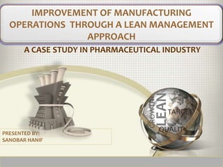 A CASE STUDY IN PHARMACEUTICAL INDUSTRY
IMPROVEMENT OF MANUFACTURING
OPERATIONS THROUGH A LEAN MANAGEMENT
APPROACH
PRESENTED BY:
SANOBAR HANIF
LEAN
TARGET
QUALITY
GROWTH
 
