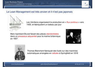 Lean Business France
Développement et Compétitivité des Entreprises




  Le Lean Management est très ancien et il n’est pas japonais



                                     Les Vénitiens organisaient la production en « flux continus » vers
                                     1400, et fabriquaient un bateau par jour



         Marc Isambard Brunel faisait des pièces standardisées
         dans un processus séquentiel pour la marine britannique
                 p           q         p                     q
         en 1807




                                      Thomas Blanchard fabriquait des fusils sur des machines
                                      automatiques arrangées en cellules à Springfield en 1818




          www.leanbusiness.fr                        peter.klym@leanbusiness.fr             06 84 52 77 70
 