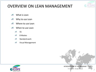 © 2013 ICOPE - All rights reserved.
OVERVIEW ON LEAN MANAGEMENT
What is Lean
Why to use Lean
Where to use Lean
When to use Lean
5S
8 Wastes
Standard work
Visual Management
INTRODUCTION TO THE PROGRAM – PART 2
 