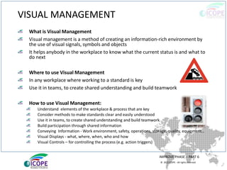 © 2013 ICOPE - All rights reserved.
VISUAL MANAGEMENT
What is Visual Management
Visual management is a method of creating an information-rich environment by
the use of visual signals, symbols and objects
It helps anybody in the workplace to know what the current status is and what to
do next
Where to use Visual Management
In any workplace where working to a standard is key
Use it in teams, to create shared understanding and build teamwork
How to use Visual Management:
Understand elements of the workplace & process that are key
Consider methods to make standards clear and easily understood
Use it in teams, to create shared understanding and build teamwork.
Build participation through shared information
Conveying Information - Work environment, safety, operations, storage, quality, equipment…
Visual Displays - what, where, when, who and how
Visual Controls – for controlling the process (e.g. action triggers)
IMPROVE PHASE – PART 6
 