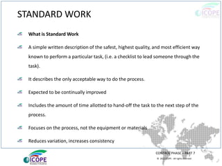 © 2013 ICOPE - All rights reserved.
STANDARD WORK
CONTROL PHASE – PART 7
What is Standard Work
A simple written description of the safest, highest quality, and most efficient way
known to perform a particular task, (i.e. a checklist to lead someone through the
task).
It describes the only acceptable way to do the process.
Expected to be continually improved
Includes the amount of time allotted to hand-off the task to the next step of the
process.
Focuses on the process, not the equipment or materials
Reduces variation, increases consistency
 